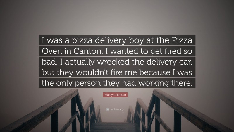 Marilyn Manson Quote: “I was a pizza delivery boy at the Pizza Oven in Canton. I wanted to get fired so bad, I actually wrecked the delivery car, but they wouldn’t fire me because I was the only person they had working there.”