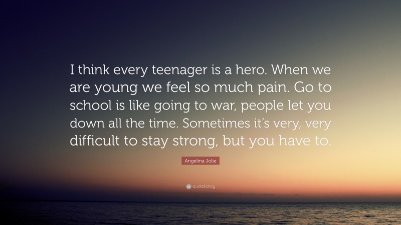 Angelina Jolie Quote: “I think every teenager is a hero. When we are young we feel so much pain. Go to school is like going to war, people let you down all the time. Sometimes it’s very, very difficult to stay strong, but you have to.”