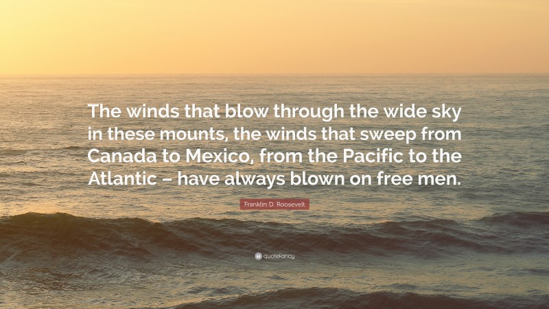 Franklin D. Roosevelt Quote: “The winds that blow through the wide sky in these mounts, the winds that sweep from Canada to Mexico, from the Pacific to the Atlantic – have always blown on free men.”