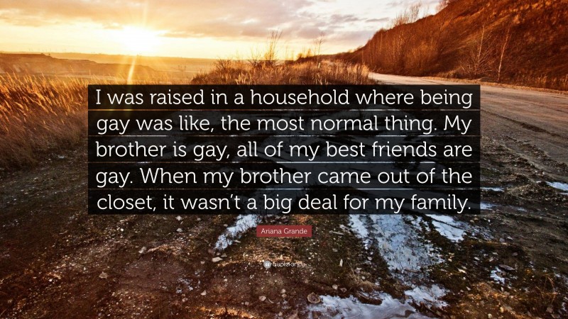 Ariana Grande Quote: “I was raised in a household where being gay was like, the most normal thing. My brother is gay, all of my best friends are gay. When my brother came out of the closet, it wasn’t a big deal for my family.”