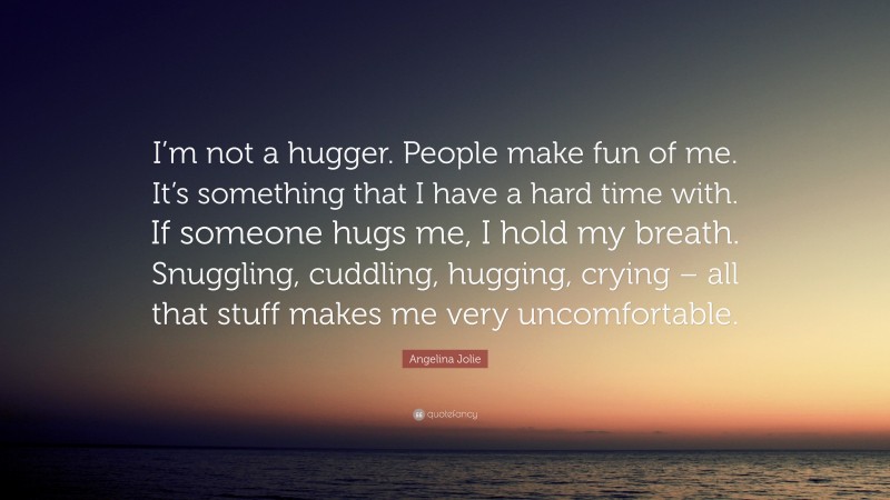 Angelina Jolie Quote: “I’m not a hugger. People make fun of me. It’s something that I have a hard time with. If someone hugs me, I hold my breath. Snuggling, cuddling, hugging, crying – all that stuff makes me very uncomfortable.”