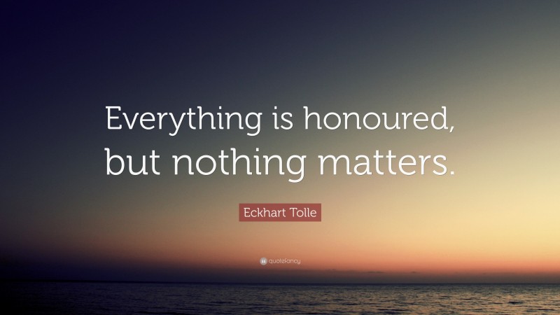 Eckhart Tolle Quote: “Everything is honoured, but nothing matters.”