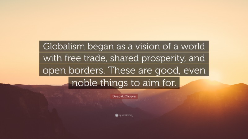 Deepak Chopra Quote: “Globalism began as a vision of a world with free trade, shared prosperity, and open borders. These are good, even noble things to aim for.”