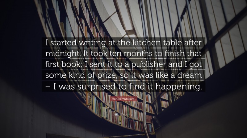 Haruki Murakami Quote: “I started writing at the kitchen table after midnight. It took ten months to finish that first book; I sent it to a publisher and I got some kind of prize, so it was like a dream – I was surprised to find it happening.”