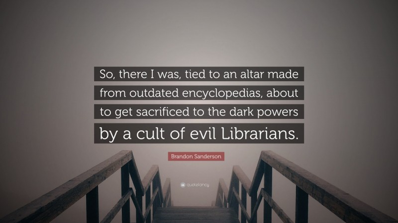 Brandon Sanderson Quote: “So, there I was, tied to an altar made from outdated encyclopedias, about to get sacrificed to the dark powers by a cult of evil Librarians.”