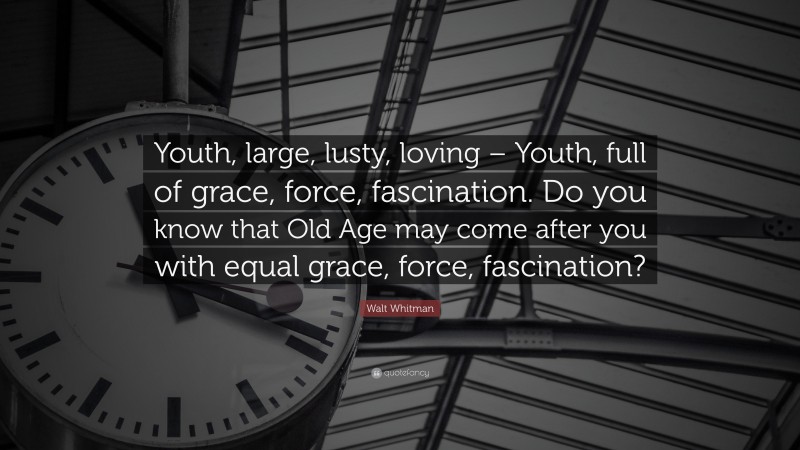 Walt Whitman Quote: “Youth, large, lusty, loving – Youth, full of grace, force, fascination. Do you know that Old Age may come after you with equal grace, force, fascination?”