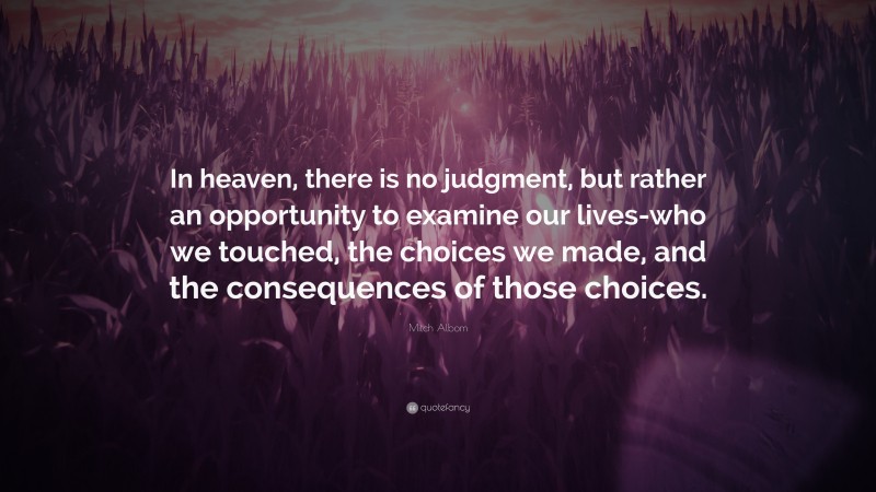 Mitch Albom Quote: “In heaven, there is no judgment, but rather an opportunity to examine our lives-who we touched, the choices we made, and the consequences of those choices.”