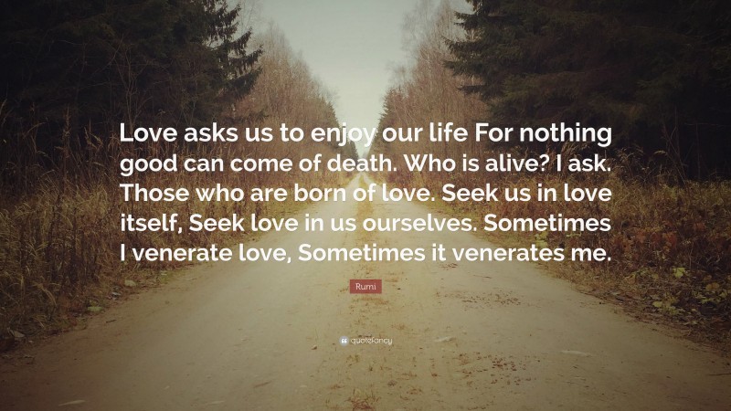 Rumi Quote: “Love asks us to enjoy our life For nothing good can come of death. Who is alive? I ask. Those who are born of love. Seek us in love itself, Seek love in us ourselves. Sometimes I venerate love, Sometimes it venerates me.”