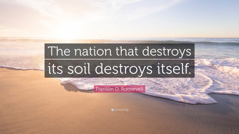 Franklin D. Roosevelt Quote: “The nation that destroys its soil destroys itself.”