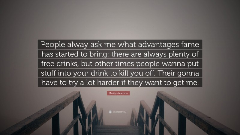 Marilyn Manson Quote: “People alway ask me what advantages fame has started to bring; there are always plenty of free drinks, but other times people wanna put stuff into your drink to kill you off. Their gonna have to try a lot harder if they want to get me.”
