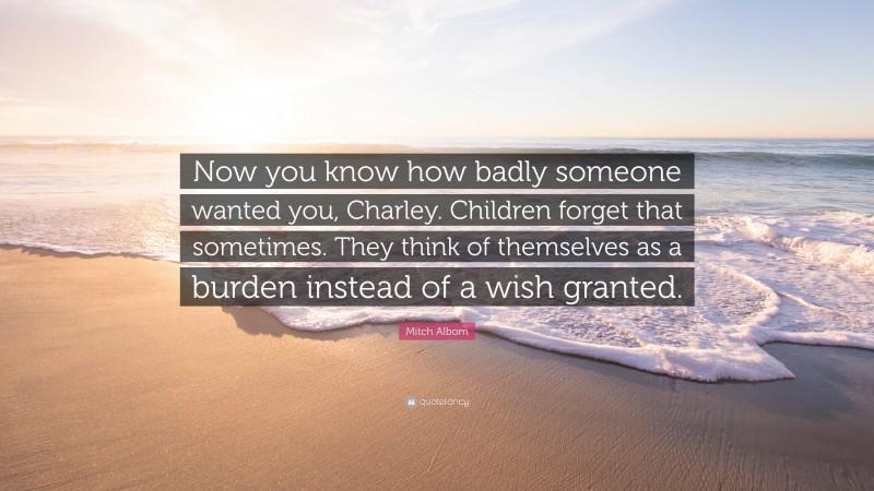 Mitch Albom Quote: “Now you know how badly someone wanted you, Charley. Children forget that sometimes. They think of themselves as a burden instead of a wish granted.”