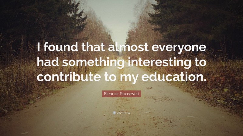 Eleanor Roosevelt Quote: “I found that almost everyone had something interesting to contribute to my education.”