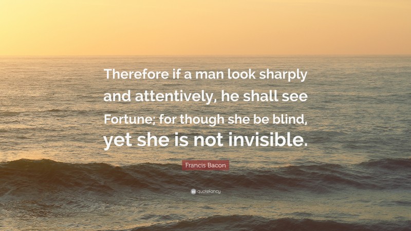 Francis Bacon Quote: “Therefore if a man look sharply and attentively, he shall see Fortune; for though she be blind, yet she is not invisible.”