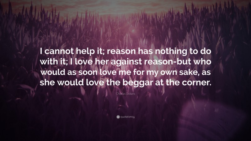 Charles Dickens Quote: “I cannot help it; reason has nothing to do with it; I love her against reason-but who would as soon love me for my own sake, as she would love the beggar at the corner.”