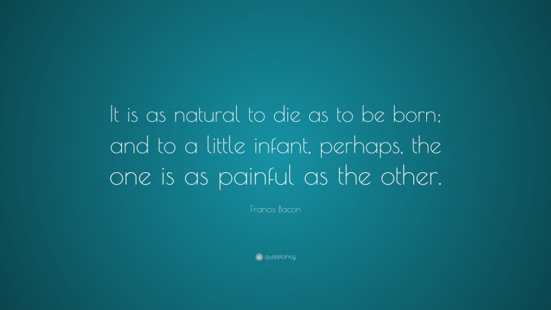 Francis Bacon Quote: “It is as natural to die as to be born; and to a little infant, perhaps, the one is as painful as the other.”