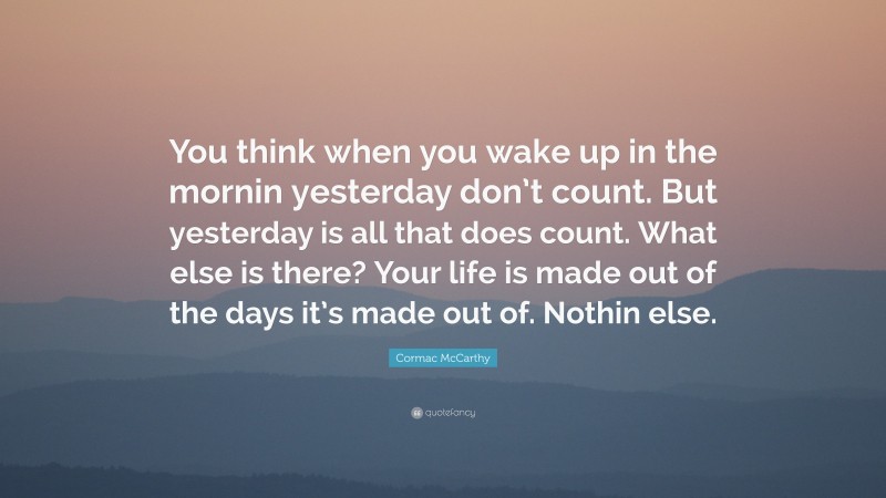 Cormac McCarthy Quote: “You think when you wake up in the mornin yesterday don’t count. But yesterday is all that does count. What else is there? Your life is made out of the days it’s made out of. Nothin else.”