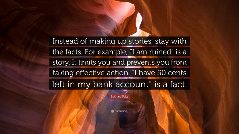 Eckhart Tolle Quote: “Instead of making up stories, stay with the facts. For example, “I am ruined” is a story. It limits you and prevents you from taking effective action. “I have 50 cents left in my bank account” is a fact.”