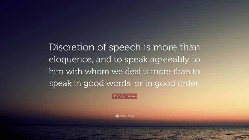 Francis Bacon Quote: “Discretion of speech is more than eloquence, and to speak agreeably to him with whom we deal is more than to speak in good words, or in good order.”