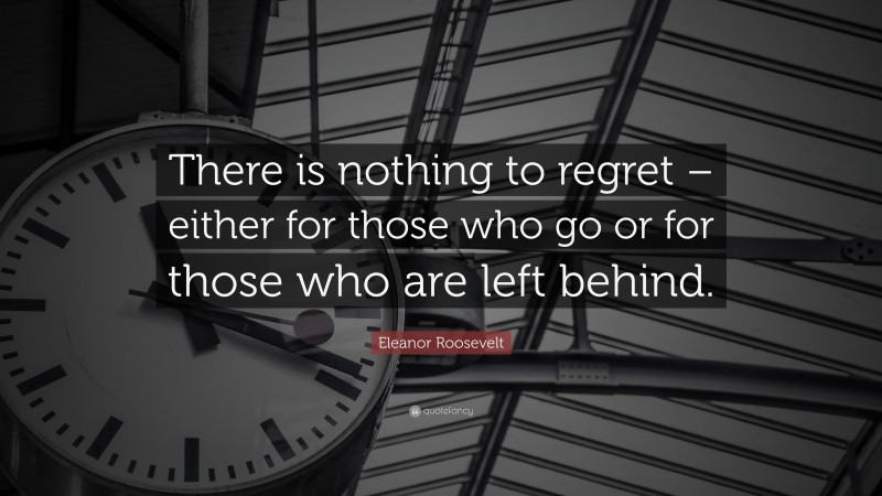 Eleanor Roosevelt Quote: “There is nothing to regret – either for those who go or for those who are left behind.”