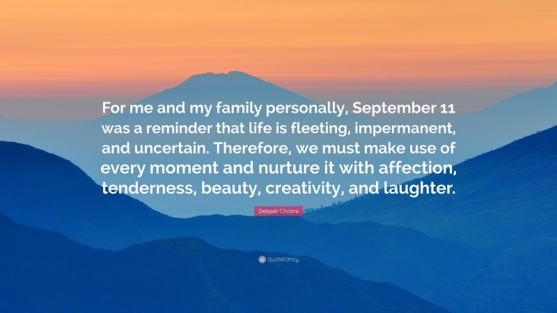 Deepak Chopra Quote: “For me and my family personally, September 11 was a reminder that life is fleeting, impermanent, and uncertain. Therefore, we must make use of every moment and nurture it with affection, tenderness, beauty, creativity, and laughter.”