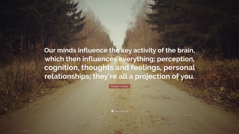 Deepak Chopra Quote: “Our minds influence the key activity of the brain, which then influences everything; perception, cognition, thoughts and feelings, personal relationships; they’re all a projection of you.”