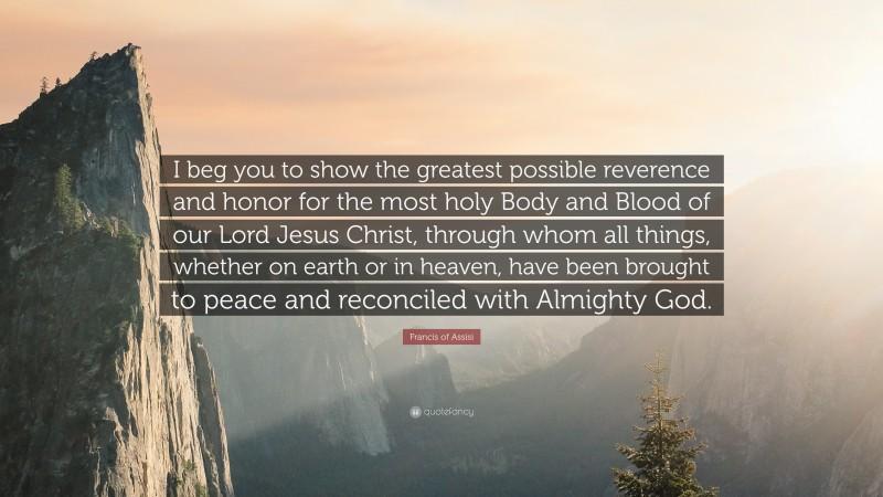 Francis of Assisi Quote: “I beg you to show the greatest possible reverence and honor for the most holy Body and Blood of our Lord Jesus Christ, through whom all things, whether on earth or in heaven, have been brought to peace and reconciled with Almighty God.”