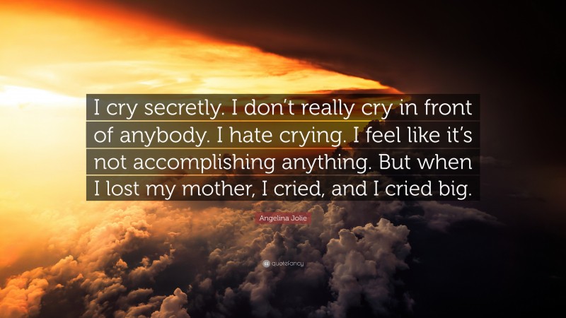Angelina Jolie Quote: “I cry secretly. I don’t really cry in front of anybody. I hate crying. I feel like it’s not accomplishing anything. But when I lost my mother, I cried, and I cried big.”