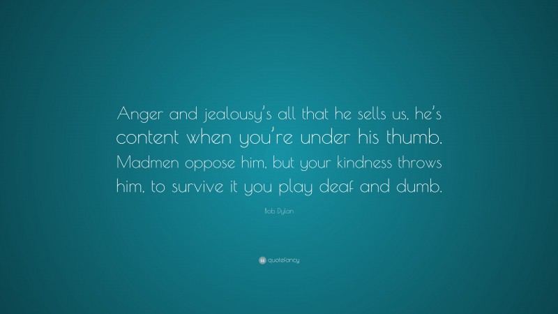 Bob Dylan Quote: “Anger and jealousy’s all that he sells us, he’s content when you’re under his thumb. Madmen oppose him, but your kindness throws him, to survive it you play deaf and dumb.”