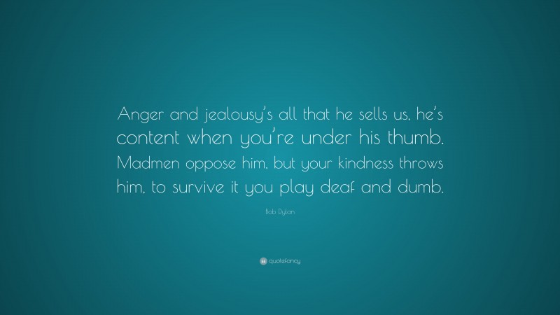 Bob Dylan Quote: “Anger and jealousy’s all that he sells us, he’s content when you’re under his thumb. Madmen oppose him, but your kindness throws him, to survive it you play deaf and dumb.”