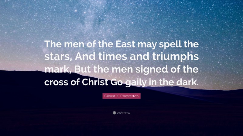 Gilbert K. Chesterton Quote: “The men of the East may spell the stars, And times and triumphs mark, But the men signed of the cross of Christ Go gaily in the dark.”