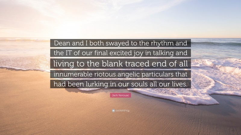 Jack Kerouac Quote: “Dean and I both swayed to the rhythm and the IT of our final excited joy in talking and living to the blank traced end of all innumerable riotous angelic particulars that had been lurking in our souls all our lives.”