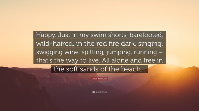 Jack Kerouac Quote: “Happy. Just in my swim shorts, barefooted, wild-haired, in the red fire dark, singing, swigging wine, spitting, jumping, running – that’s the way to live. All alone and free in the soft sands of the beach...”