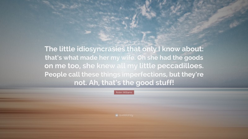 Robin Williams Quote: “The little idiosyncrasies that only I know about: that’s what made her my wife. Oh she had the goods on me too, she knew all my little peccadilloes. People call these things imperfections, but they’re not. Ah, that’s the good stuff!”