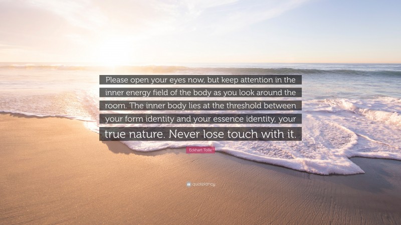 Eckhart Tolle Quote: “Please open your eyes now, but keep attention in the inner energy field of the body as you look around the room. The inner body lies at the threshold between your form identity and your essence identity, your true nature. Never lose touch with it.”