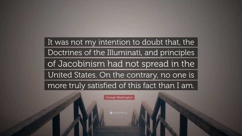 George Washington Quote: “It was not my intention to doubt that, the Doctrines of the Illuminati, and principles of Jacobinism had not spread in the United States. On the contrary, no one is more truly satisfied of this fact than I am.”