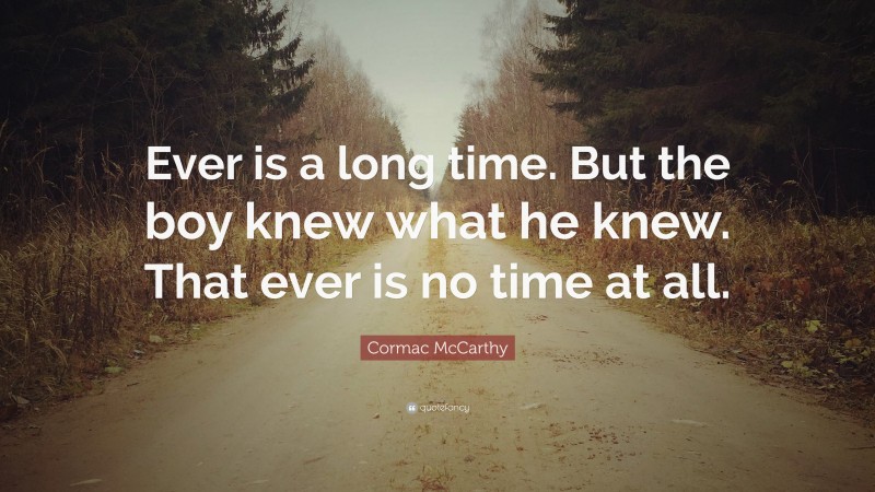 Cormac McCarthy Quote: “Ever is a long time. But the boy knew what he knew. That ever is no time at all.”