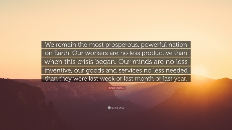 Barack Obama Quote: “We remain the most prosperous, powerful nation on Earth. Our workers are no less productive than when this crisis began. Our minds are no less inventive, our goods and services no less needed than they were last week or last month or last year.”
