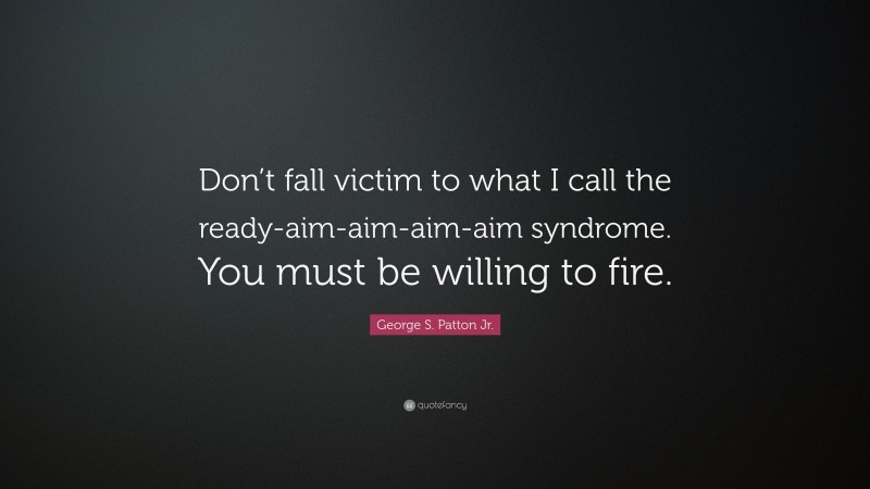 George S. Patton Jr. Quote: “Don’t fall victim to what I call the ready-aim-aim-aim-aim syndrome. You must be willing to fire.”