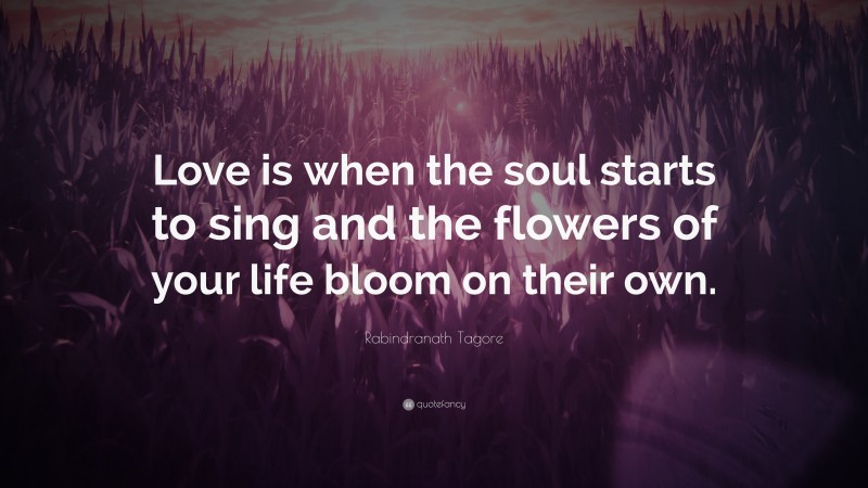 Rabindranath Tagore Quote: “Love is when the soul starts to sing and the flowers of your life bloom on their own.”