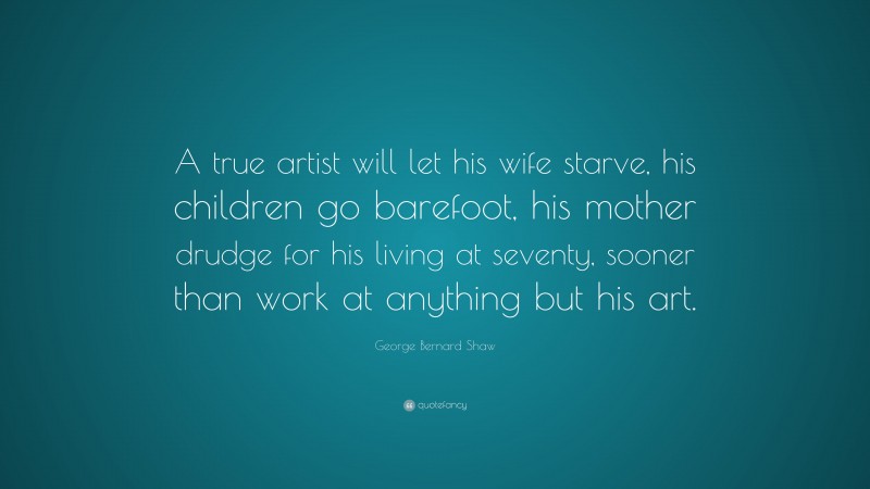 George Bernard Shaw Quote: “A true artist will let his wife starve, his children go barefoot, his mother drudge for his living at seventy, sooner than work at anything but his art.”