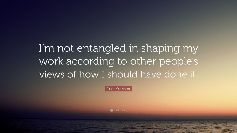 Toni Morrison Quote: “I’m not entangled in shaping my work according to other people’s views of how I should have done it.”