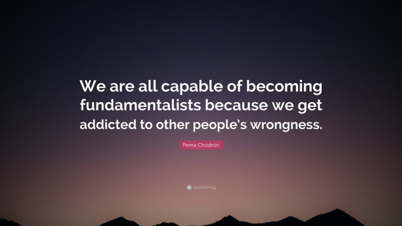Pema Chödrön Quote: “We are all capable of becoming fundamentalists because we get addicted to other people’s wrongness.”