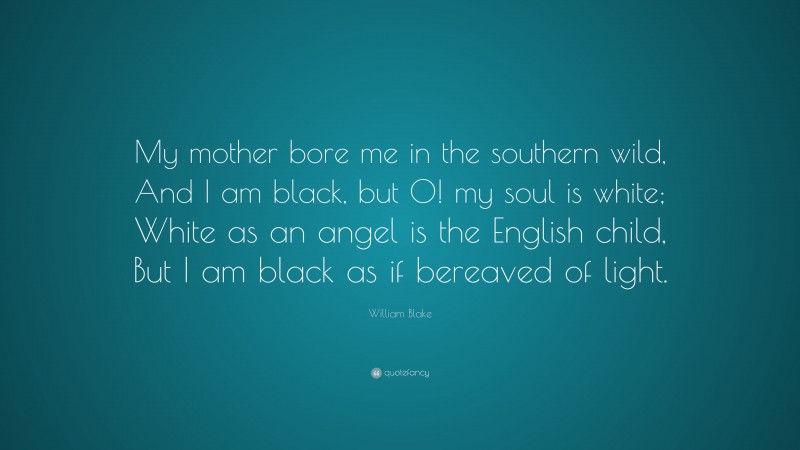 William Blake Quote: “My mother bore me in the southern wild, And I am black, but O! my soul is white; White as an angel is the English child, But I am black as if bereaved of light.”