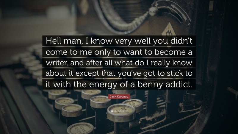 Jack Kerouac Quote: “Hell man, I know very well you didn’t come to me only to want to become a writer, and after all what do I really know about it except that you’ve got to stick to it with the energy of a benny addict.”