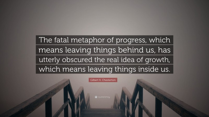 Gilbert K. Chesterton Quote: “The fatal metaphor of progress, which means leaving things behind us, has utterly obscured the real idea of growth, which means leaving things inside us.”
