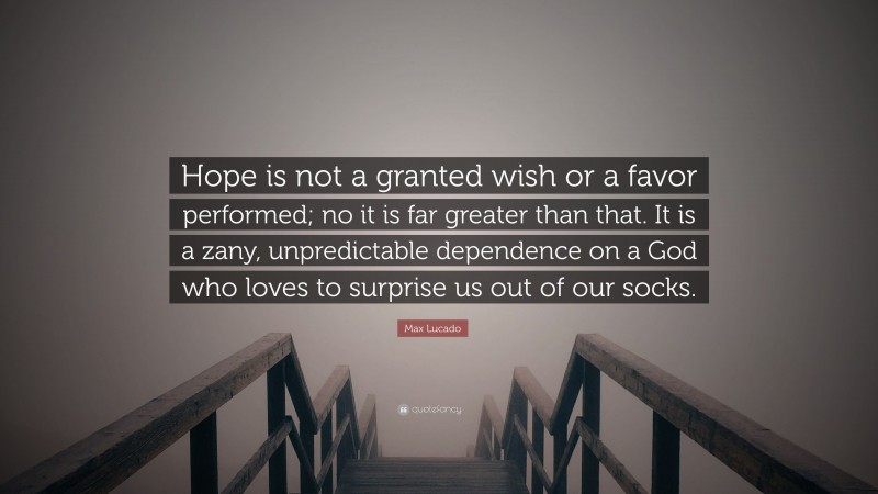Max Lucado Quote: “Hope is not a granted wish or a favor performed; no it is far greater than that. It is a zany, unpredictable dependence on a God who loves to surprise us out of our socks.”