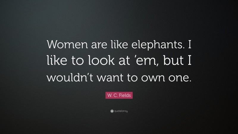 W. C. Fields Quote: “Women are like elephants. I like to look at ’em, but I wouldn’t want to own one.”
