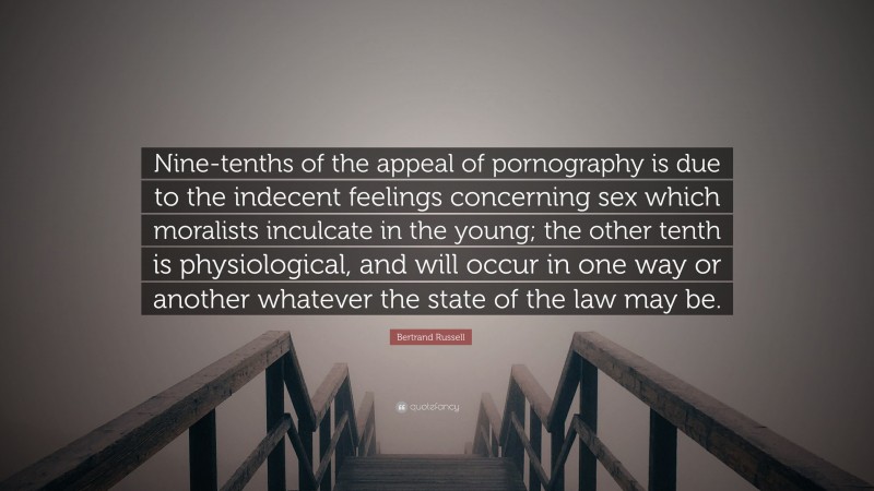 Bertrand Russell Quote: “Nine-tenths of the appeal of pornography is due to the indecent feelings concerning sex which moralists inculcate in the young; the other tenth is physiological, and will occur in one way or another whatever the state of the law may be.”