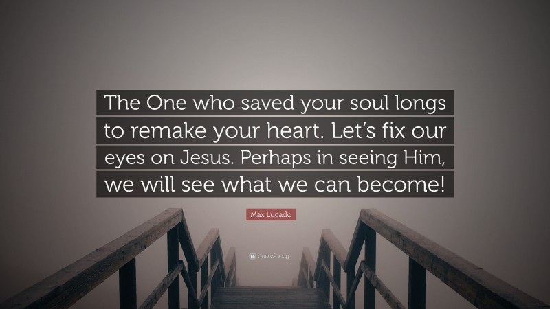 Max Lucado Quote: “The One who saved your soul longs to remake your heart. Let’s fix our eyes on Jesus. Perhaps in seeing Him, we will see what we can become!”