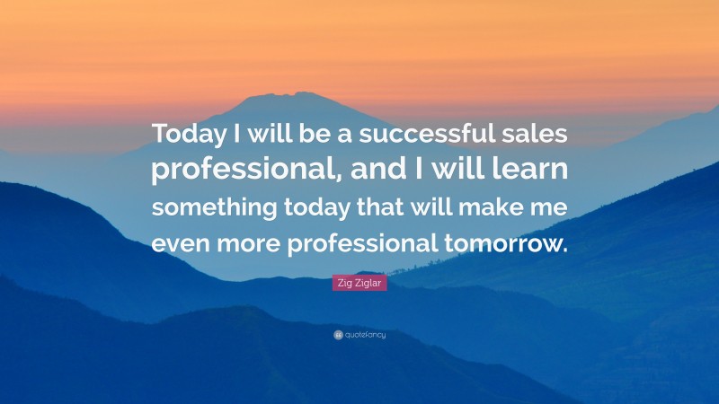 Zig Ziglar Quote: “Today I will be a successful sales professional, and I will learn something today that will make me even more professional tomorrow.”